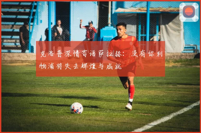 克洛普深情寄语萨拉赫：没有你利物浦将失去辉煌与成就