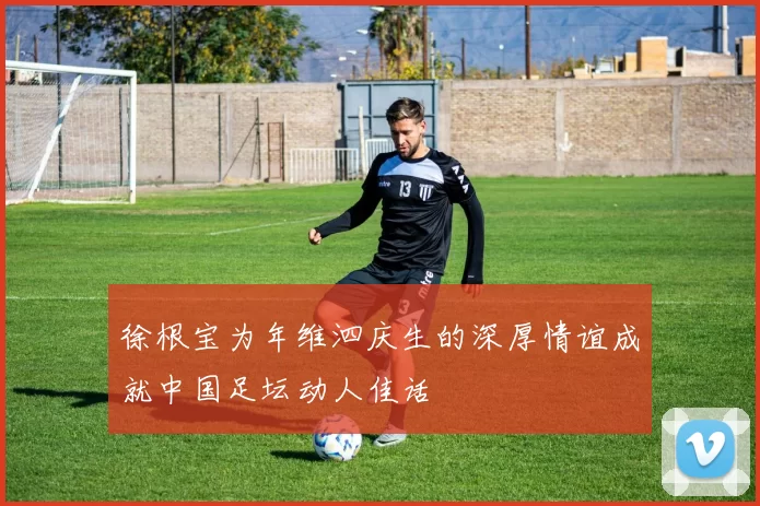 徐根宝为年维泗庆生的深厚情谊成就中国足坛动人佳话