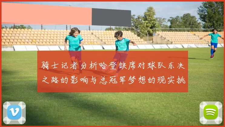 骑士记者分析哈登缺席对球队东决之路的影响与总冠军梦想的现实挑战