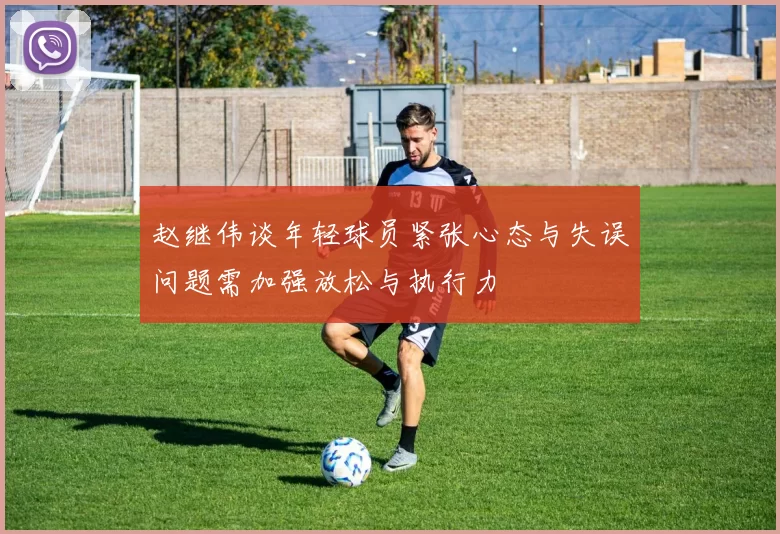 赵继伟谈年轻球员紧张心态与失误问题需加强放松与执行力