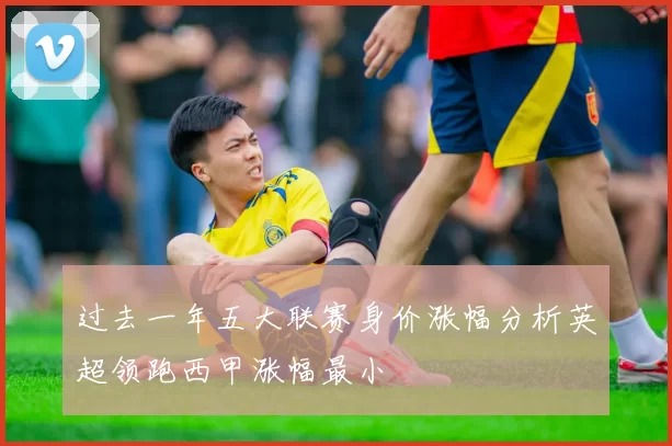 过去一年五大联赛身价涨幅分析英超领跑西甲涨幅最小