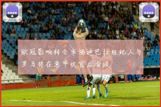 欧冠影响转会市场迪巴拉经纪人与罗马将在意甲收官后洽谈