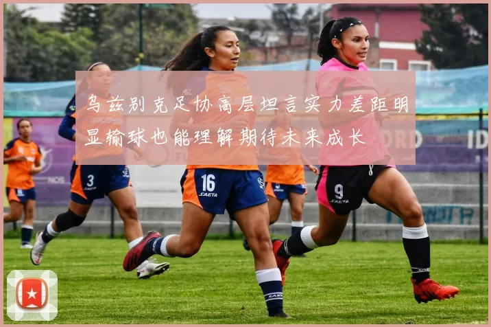 乌兹别克足协高层坦言实力差距明显输球也能理解期待未来成长