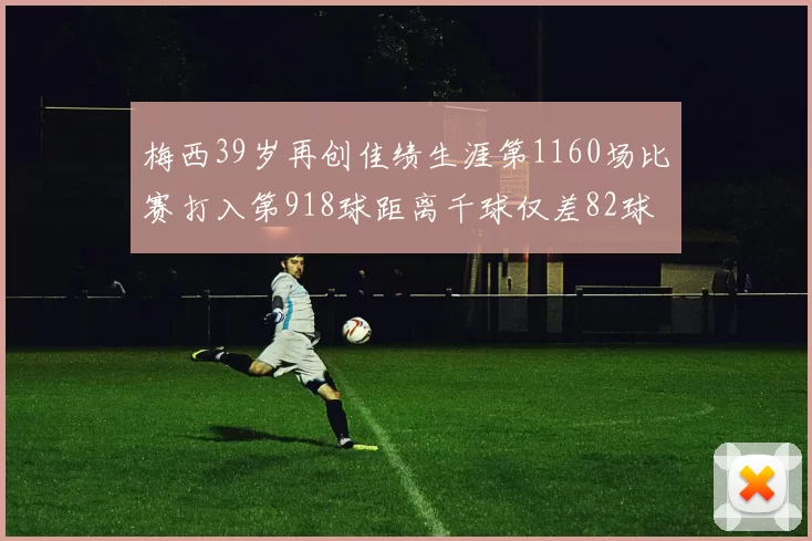 梅西39岁再创佳绩生涯第1160场比赛打入第918球距离千球仅差82球
