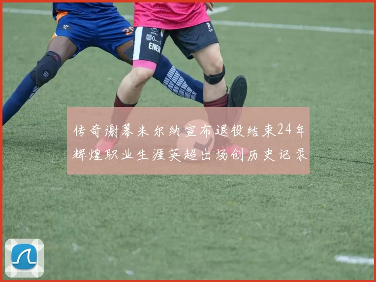 传奇谢幕米尔纳宣布退役结束24年辉煌职业生涯英超出场创历史记录
