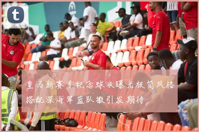 皇马新赛季纪念球衣曝光极简风格搭配深海军蓝队徽引发期待