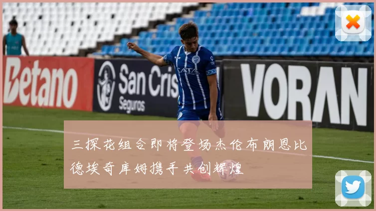 三探花组合即将登场杰伦布朗恩比德埃奇库姆携手共创辉煌