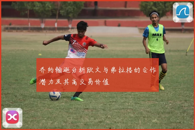 乔约翰逊分析欧文与弗拉格的合作潜力及其高交易价值