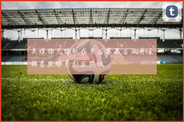 美媒称无球队在季后赛赢后放弃全部首发球员引发热议