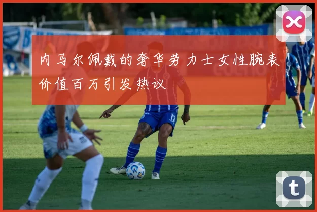 内马尔佩戴的奢华劳力士女性腕表价值百万引发热议