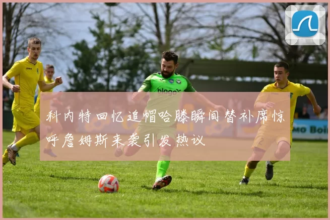科内特回忆追帽哈滕瞬间替补席惊呼詹姆斯来袭引发热议