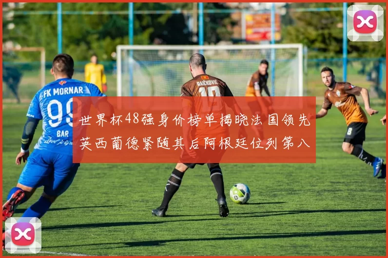世界杯48强身价榜单揭晓法国领先英西葡德紧随其后阿根廷位列第八