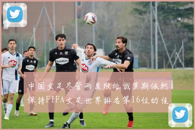 中国女足尽管两度败给俄罗斯依然保持FIFA女足世界排名第16位的佳绩