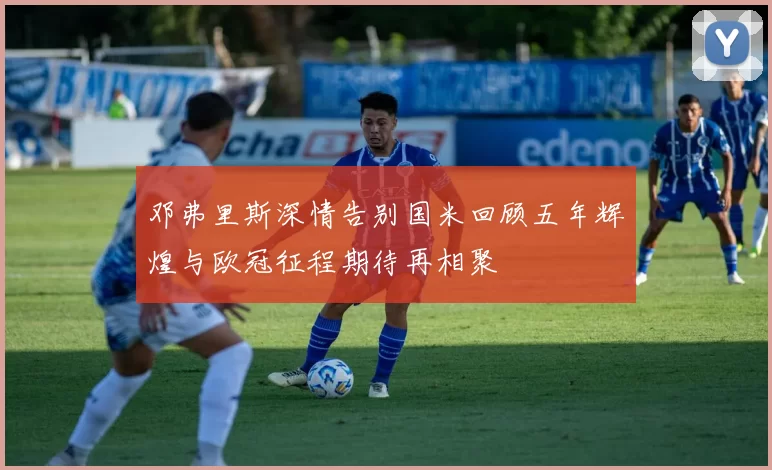 邓弗里斯深情告别国米回顾五年辉煌与欧冠征程期待再相聚