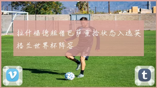 拉什福德租借巴萨重拾状态入选英格兰世界杯阵容