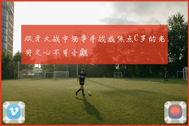 双牙大战中场争夺战成焦点C罗的老将之心不可小觑