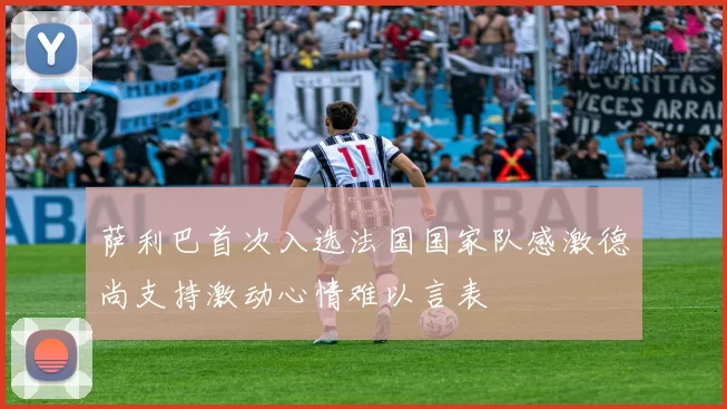 萨利巴首次入选法国国家队感激德尚支持激动心情难以言表