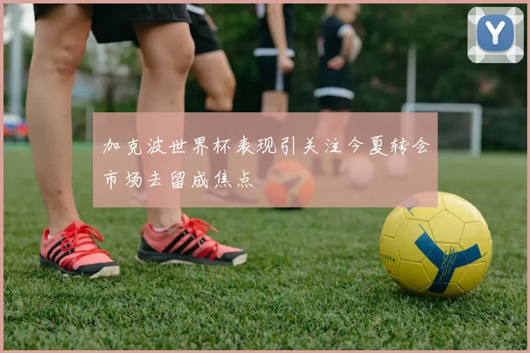 加克波世界杯表现引关注今夏转会市场去留成焦点