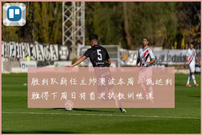 胜利队新任主帅澳波本周六抵达利雅得下周日将首次执教训练课