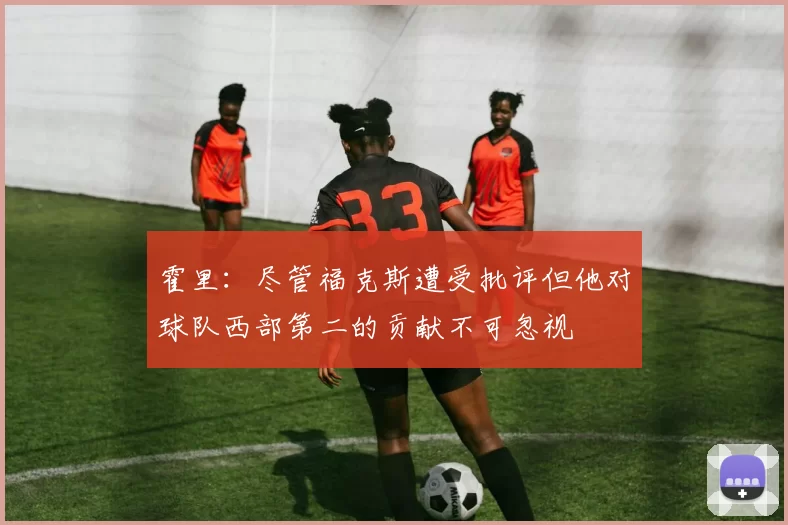 霍里：尽管福克斯遭受批评但他对球队西部第二的贡献不可忽视