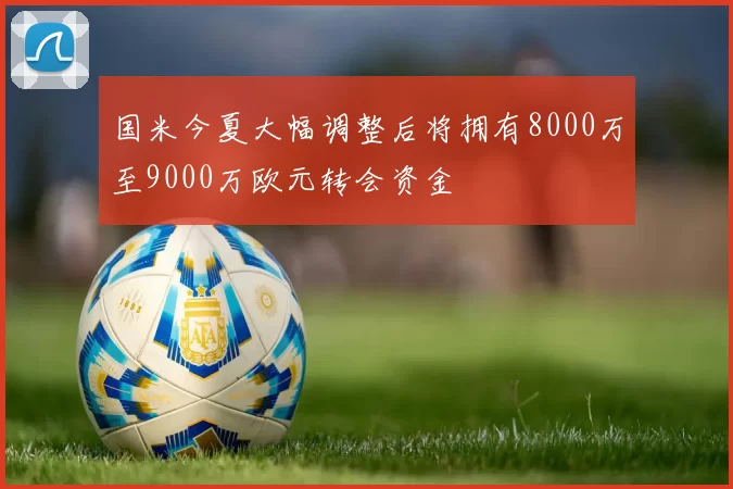 国米今夏大幅调整后将拥有8000万至9000万欧元转会资金