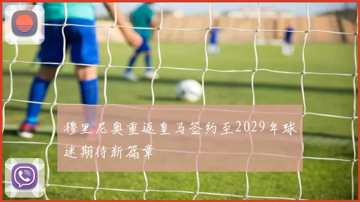 穆里尼奥重返皇马签约至2029年球迷期待新篇章